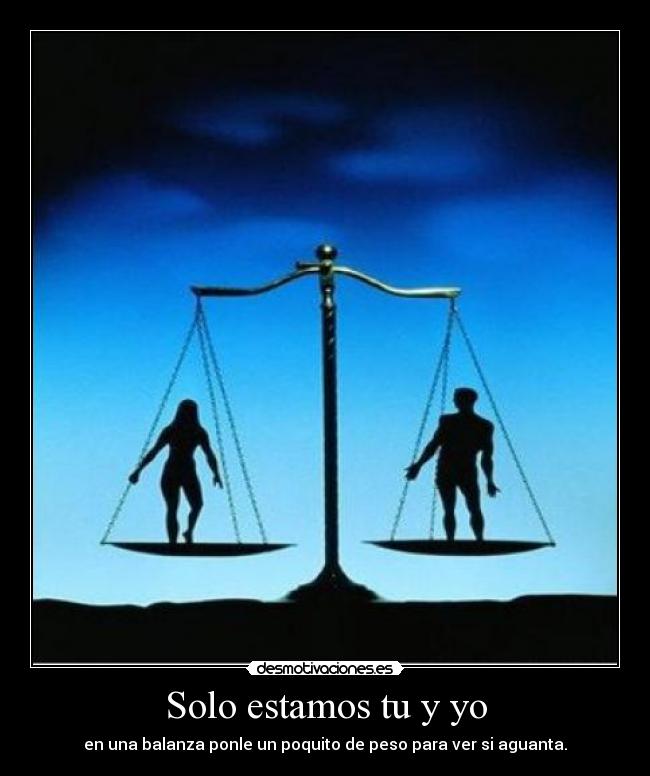 Solo estamos tu y yo - en una balanza ponle un poquito de peso para ver si aguanta.