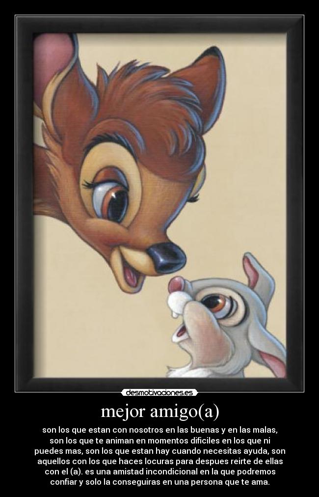 mejor amigo(a) - son los que estan con nosotros en las buenas y en las malas,
son los que te animan en momentos dificiles en los que ni
puedes mas, son los que estan hay cuando necesitas ayuda, son
aquellos con los que haces locuras para despues reirte de ellas
con el (a). es una amistad incondicional en la que podremos
confiar y solo la conseguiras en una persona que te ama.