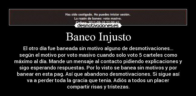 Baneo Injusto - El otro día fue baneada sin motivo alguno de desmotivaciones...
según el motivo por voto masivo cuando solo voto 5 carteles como
máximo al día. Mande un mensaje al contacto pidiendo explicaciones y
sigo esperando respuestas. Por lo visto se banea sin motivos y por
banear en esta pag. Así que abandono desmotivaciones. Si sigue así
va a perder toda la gracia que tenia. Adiós a todos un placer
compartir risas y tristezas.