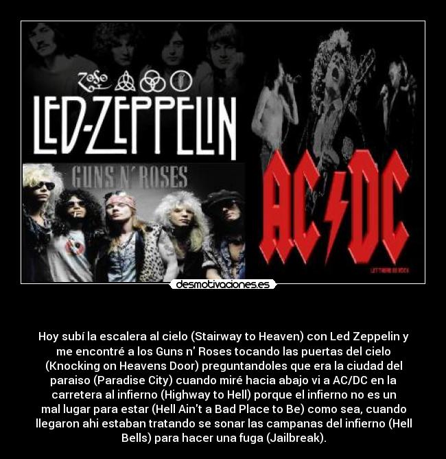 - Hoy subí la escalera al cielo (Stairway to Heaven) con Led Zeppelin y
me encontré a los Guns n Roses tocando las puertas del cielo
(Knocking on Heavens Door) preguntandoles que era la ciudad del
paraiso (Paradise City) cuando miré hacia abajo vi a AC/DC en la
carretera al infierno (Highway to Hell) porque el infierno no es un
mal lugar para estar (Hell Aint a Bad Place to Be) como sea, cuando
llegaron ahi estaban tratando se sonar las campanas del infierno (Hell
Bells) para hacer una fuga (Jailbreak).