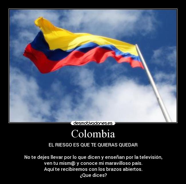 Colombia - EL RIESGO ES QUE TE QUIERAS QUEDAR

No te dejes llevar por lo que dicen y enseñan por la televisión,
ven tu mism@ y conoce mi maravilloso país.
Aquí te recibiremos con los brazos abiertos.
¿Que dices?