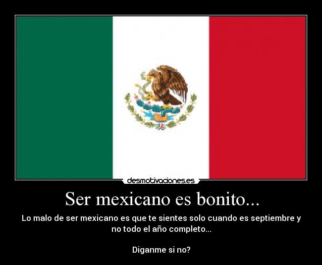Ser mexicano es bonito... - Lo malo de ser mexicano es que te sientes solo cuando es septiembre y
no todo el año completo...

Diganme si no?