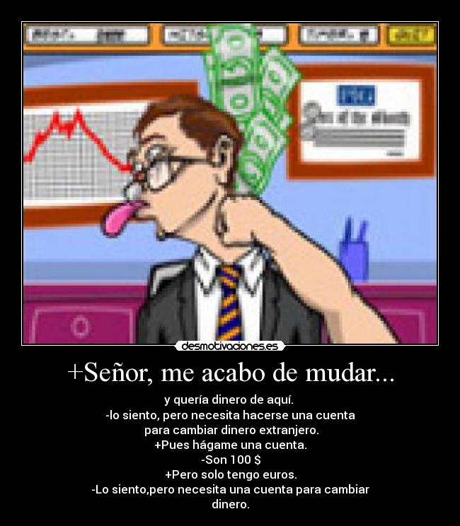 +Señor, me acabo de mudar... - y quería dinero de aquí.
-lo siento, pero necesita hacerse una cuenta
para cambiar dinero extranjero.
+Pues hágame una cuenta.
-Son 100 $
+Pero solo tengo euros.
-Lo siento,pero necesita una cuenta para cambiar
dinero.