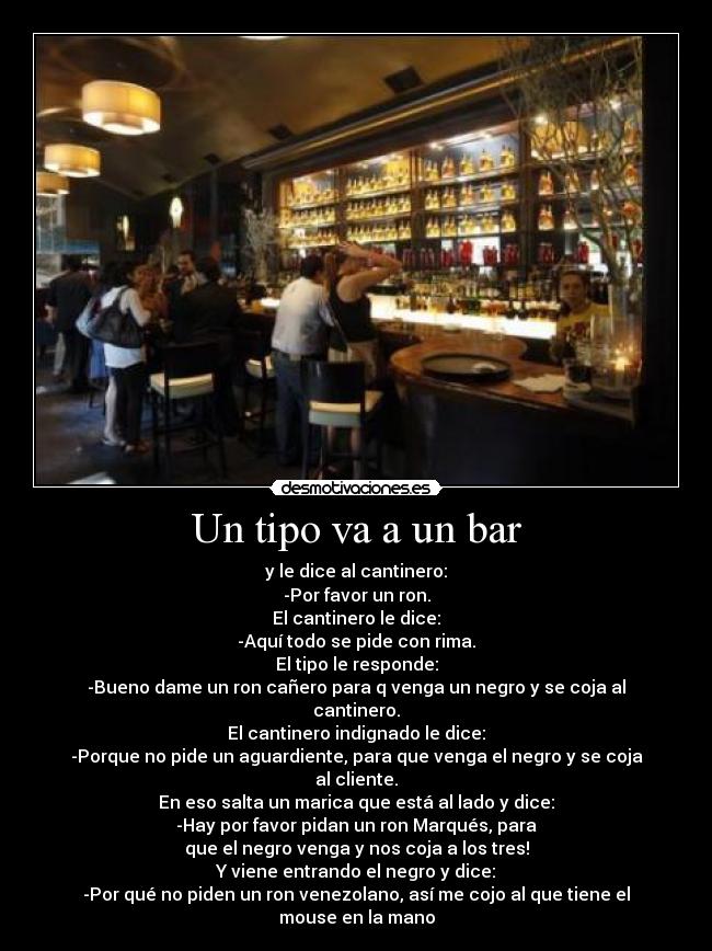 Un tipo va a un bar - y le dice al cantinero:
-Por favor un ron.
El cantinero le dice:
-Aquí todo se pide con rima.
El tipo le responde:
-Bueno dame un ron cañero para q venga un negro y se coja al
cantinero.
El cantinero indignado le dice:
-Porque no pide un aguardiente, para que venga el negro y se coja
al cliente.
En eso salta un marica que está al lado y dice:
-Hay por favor pidan un ron Marqués, para
que el negro venga y nos coja a los tres!
Y viene entrando el negro y dice:
-Por qué no piden un ron venezolano, así me cojo al que tiene el
mouse en la mano
