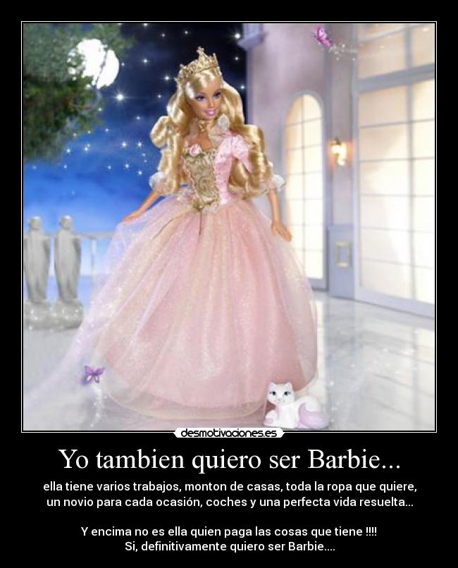 Yo tambien quiero ser Barbie... - ella tiene varios trabajos, monton de casas, toda la ropa que quiere,
un novio para cada ocasión, coches y una perfecta vida resuelta...
Y encima no es ella quien paga las cosas que tiene !!!!
Si, definitivamente quiero ser Barbie....