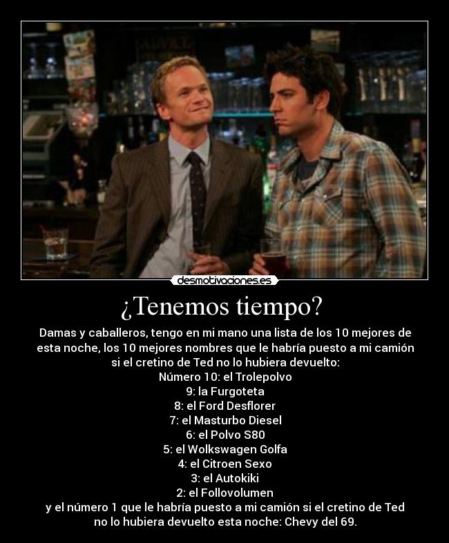 ¿Tenemos tiempo?  - Damas y caballeros, tengo en mi mano una lista de los 10 mejores de
esta noche, los 10 mejores nombres que le habría puesto a mi camión
si el cretino de Ted no lo hubiera devuelto:
Número 10: el Trolepolvo
9: la Furgoteta
8: el Ford Desflorer
7: el Masturbo Diesel
6: el Polvo S80
5: el Wolkswagen Golfa
4: el Citroen Sexo
3: el Autokiki
2: el Follovolumen
y el número 1 que le habría puesto a mi camión si el cretino de Ted
no lo hubiera devuelto esta noche: Chevy del 69.