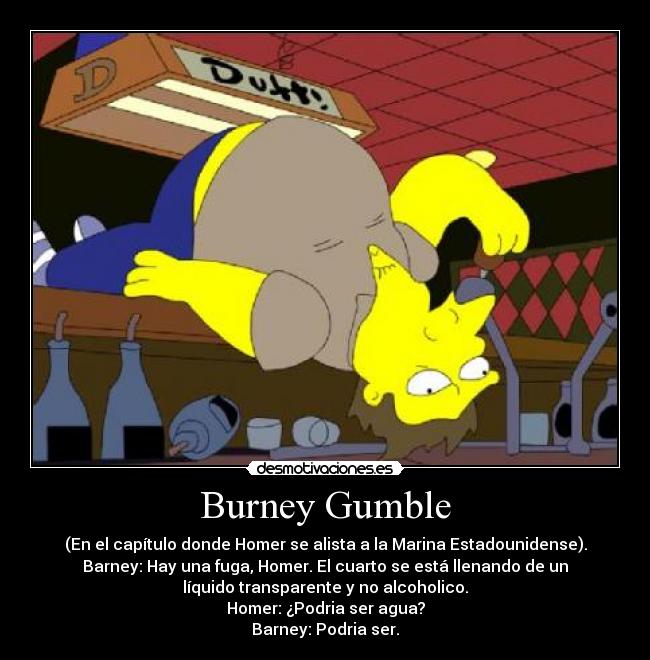 Burney Gumble - (En el capítulo donde Homer se alista a la Marina Estadounidense).
Barney: Hay una fuga, Homer. El cuarto se está llenando de un
líquido transparente y no alcoholico.
Homer: ¿Podria ser agua?
Barney: Podria ser.