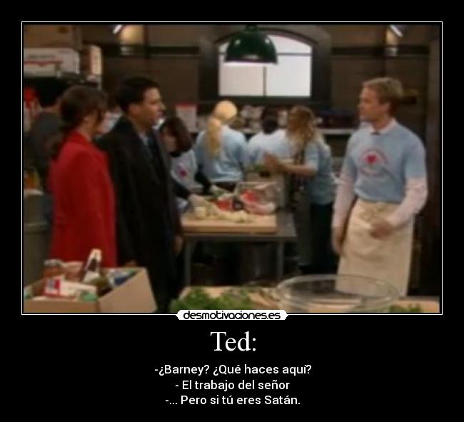 Ted: - -¿Barney? ¿Qué haces aquí?
- El trabajo del señor
-... Pero si tú eres Satán.