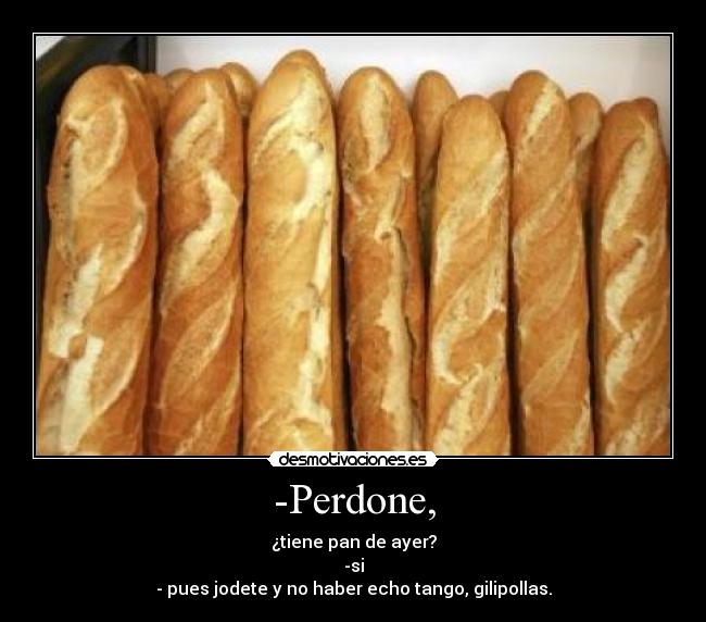 -Perdone, - ¿tiene pan de ayer?
-si
- pues jodete y no haber echo tango, gilipollas.