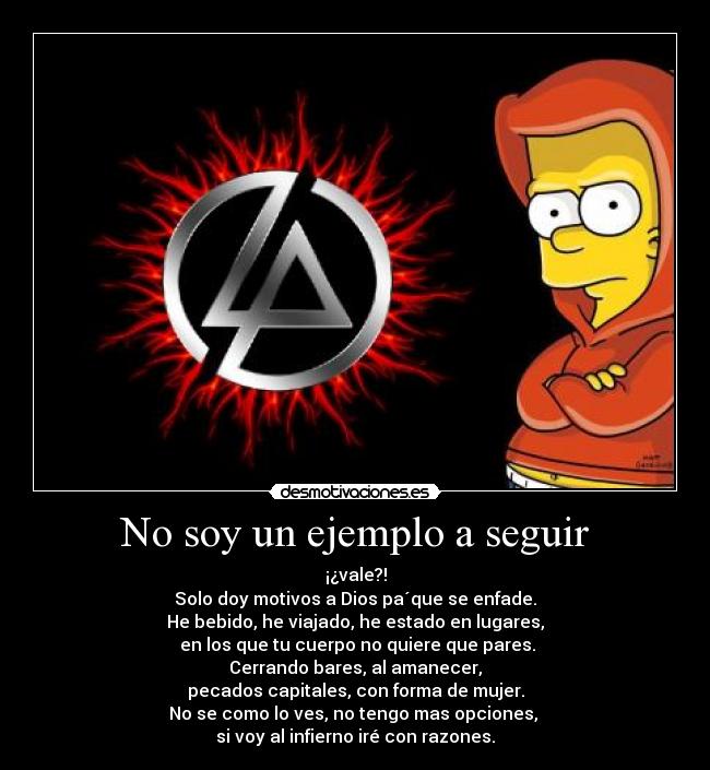 No soy un ejemplo a seguir - ¡¿vale?!
Solo doy motivos a Dios pa´que se enfade.
He bebido, he viajado, he estado en lugares,
en los que tu cuerpo no quiere que pares.
Cerrando bares, al amanecer,
pecados capitales, con forma de mujer.
No se como lo ves, no tengo mas opciones,
si voy al infierno iré con razones.