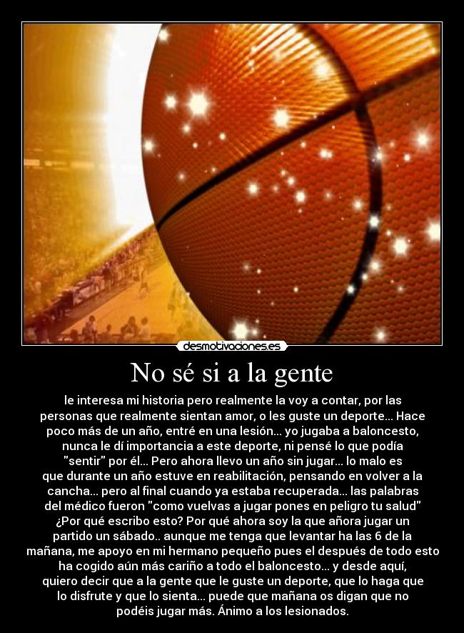 No sé si a la gente - le interesa mi historia pero realmente la voy a contar, por las
personas que realmente sientan amor, o les guste un deporte... Hace
poco más de un año, entré en una lesión... yo jugaba a baloncesto,
nunca le dí importancia a este deporte, ni pensé lo que podía
sentir por él... Pero ahora llevo un año sin jugar... lo malo es
que durante un año estuve en reabilitación, pensando en volver a la
cancha... pero al final cuando ya estaba recuperada... las palabras
del médico fueron como vuelvas a jugar pones en peligro tu salud
¿Por qué escribo esto? Por qué ahora soy la que añora jugar un
partido un sábado.. aunque me tenga que levantar ha las 6 de la
mañana, me apoyo en mi hermano pequeño pues el después de todo esto
ha cogido aún más cariño a todo el baloncesto... y desde aquí,
quiero decir que a la gente que le guste un deporte, que lo haga que
lo disfrute y que lo sienta... puede que mañana os digan que no
podéis jugar más. Ánimo a los lesionados.