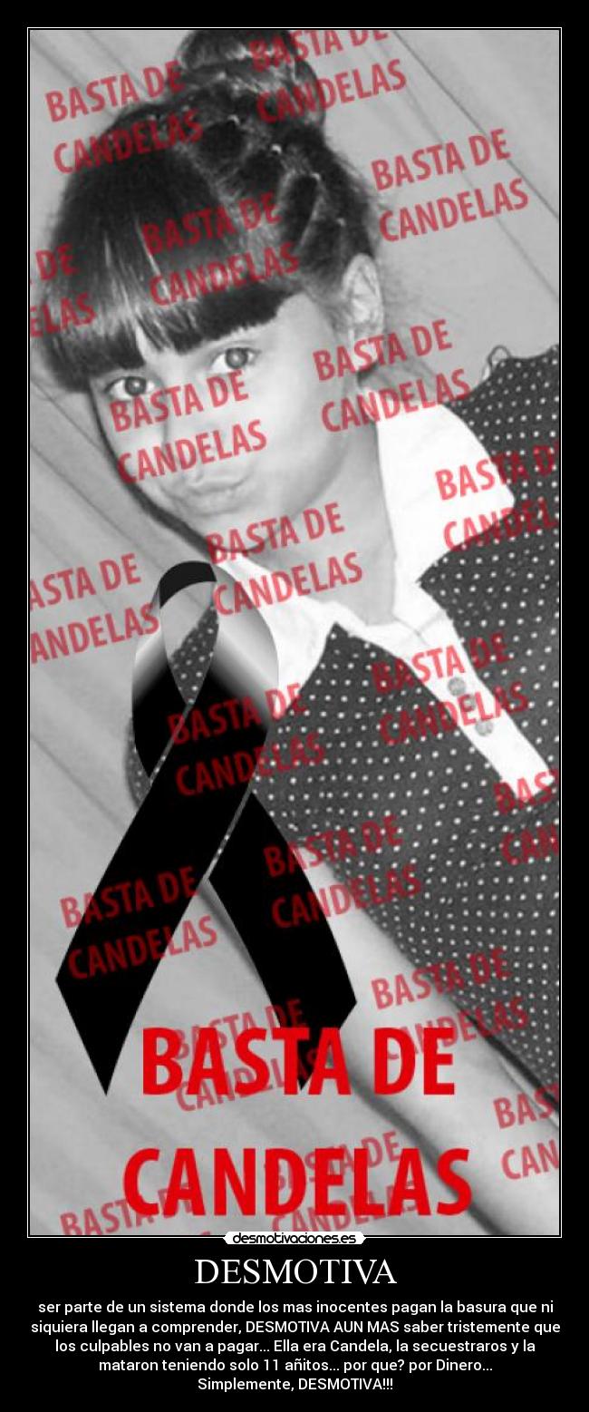 DESMOTIVA - ser parte de un sistema donde los mas inocentes pagan la basura que ni
siquiera llegan a comprender, DESMOTIVA AUN MAS saber tristemente que
los culpables no van a pagar... Ella era Candela, la secuestraros y la
mataron teniendo solo 11 añitos... por que? por Dinero...
Simplemente, DESMOTIVA!!!