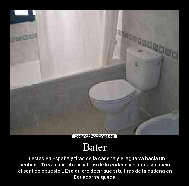 Bater - Tu estas en España y tiras de la cadena y el agua va hacia un
sentido... Tu vas a Australia y tiras de la cadena y el agua va hacia
el sentido opuesto... Eso quiere decir que si tu tiras de la cadena en
Ecuador se queda