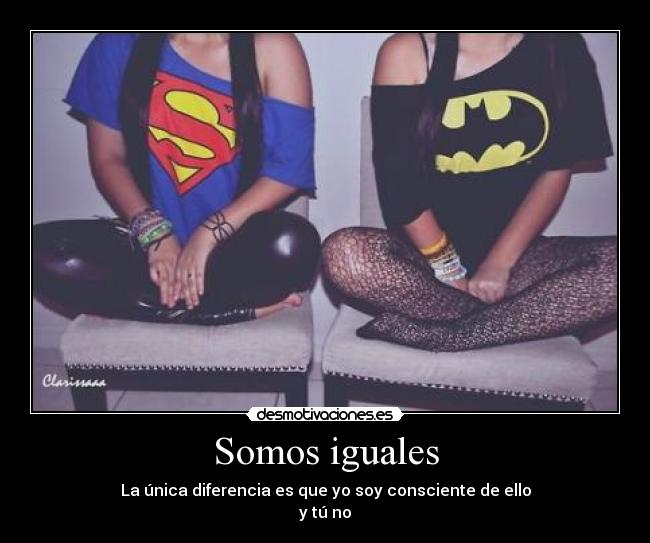 Somos iguales - La única diferencia es que yo soy consciente de ello
y tú no
