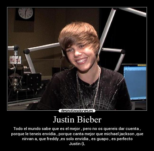 Justin Bieber - Todo el mundo sabe que es el mejor , pero no os quereis dar cuenta ,
porque le teneis envidia , porque canta mejor que michael jackson ,que
nirvan a, que freddy ,es solo envidia , es guapo , es perfecto
Justin (L