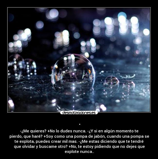 . - -¿Me quieres? +No lo dudes nunca. -¿Y si en algún momento te
pierdo, que haré? +Soy como una pompa de jabón, cuando una pompa se
te explota, puedes crear mil mas. -¿Me estas diciendo que te tendré
que olvidar y buscame otro? +No, te estoy pidiendo que no dejes que
explote nunca..