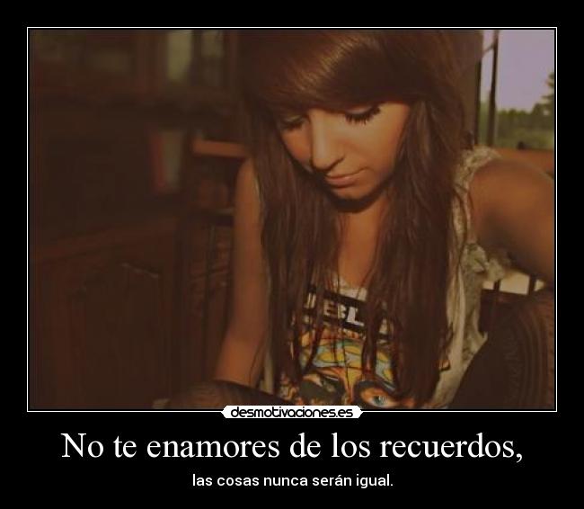 No te enamores de los recuerdos, - las cosas nunca serán igual.