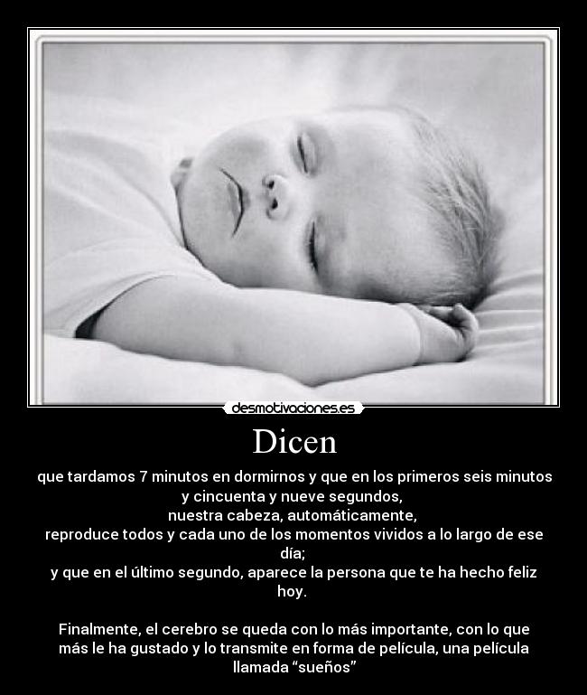 Dicen - que tardamos 7 minutos en dormirnos y que en los primeros seis minutos
y cincuenta y nueve segundos,
nuestra cabeza, automáticamente,
reproduce todos y cada uno de los momentos vividos a lo largo de ese
día;
y que en el último segundo, aparece la persona que te ha hecho feliz
hoy.
Finalmente, el cerebro se queda con lo más importante, con lo que
más le ha gustado y lo transmite en forma de película, una película
llamada “sueños”