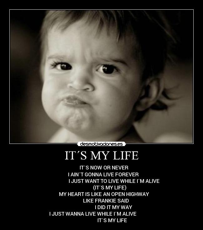 IT´S MY LIFE - IT´S NOW OR NEVER
I AIN´T GONNA LIVE FOREVER
I JUST WANT TO LIVE WHILE I´M ALIVE
(IT´S MY LIFE)
MY HEART IS LIKE AN OPEN HIGHWAY
LIKE FRANKIE SAID
I DID IT MY WAY
I JUST WANNA LIVE WHILE I´M ALIVE
IT´S MY LIFE