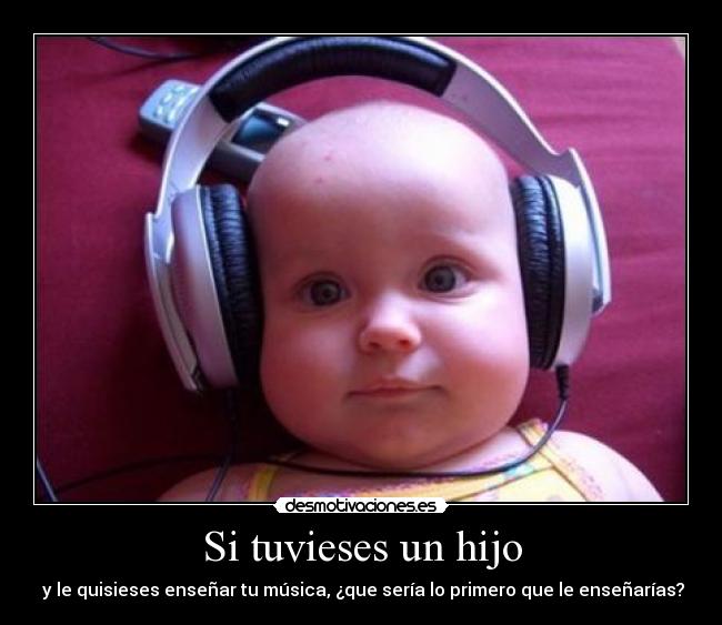 Si tuvieses un hijo - y le quisieses enseñar tu música, ¿que sería lo primero que le enseñarías?