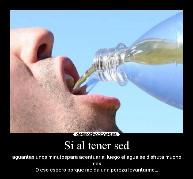 Si al tener sed - aguantas unos minutospara acentuarla, luego el agua se disfruta mucho más.
O eso espero porque me da una pereza levantarme…