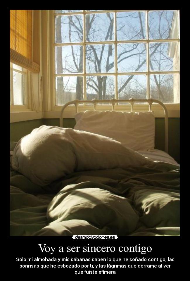 Voy a ser sincero contigo - Sólo mi almohada y mis sábanas saben lo que he soñado contigo, las
sonrisas que he esbozado por ti, y las lágrimas que derrame al ver
que fuiste efímera