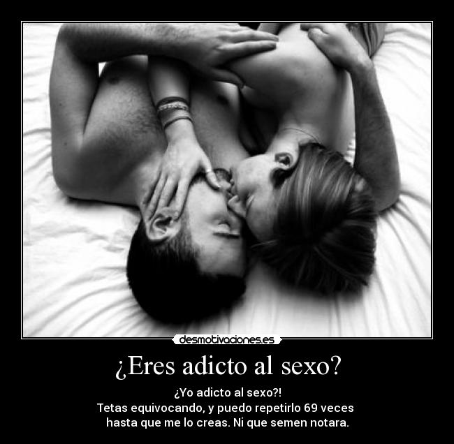 ¿Eres adicto al sexo? - ¿Yo adicto al sexo?!
Tetas equivocando, y puedo repetirlo 69 veces 
hasta que me lo creas. Ni que semen notara.