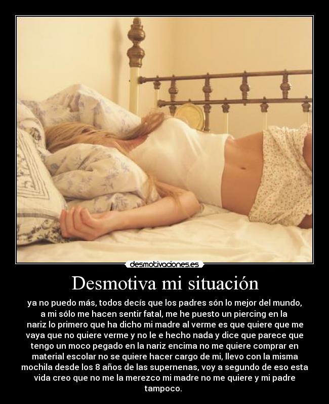 Desmotiva mi situación - ya no puedo más, todos decís que los padres són lo mejor del mundo,
a mi sólo me hacen sentir fatal, me he puesto un piercing en la
nariz lo primero que ha dicho mi madre al verme es que quiere que me
vaya que no quiere verme y no le e hecho nada y dice que parece que
tengo un moco pegado en la nariz encima no me quiere comprar en
material escolar no se quiere hacer cargo de mi, llevo con la misma
mochila desde los 8 años de las supernenas, voy a segundo de eso esta
vida creo que no me la merezco mi madre no me quiere y mi padre
tampoco.