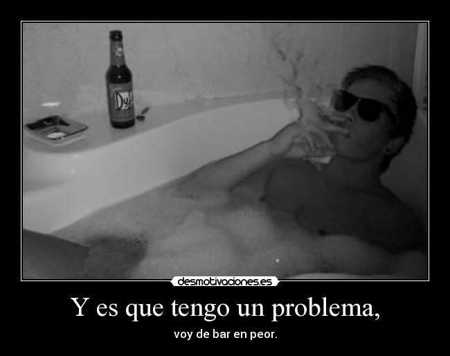 Y es que tengo un problema, - voy de bar en peor.
