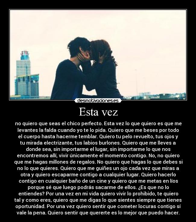 Esta vez - no quiero que seas el chico perfecto. Esta vez lo que quiero es que me
levantes la falda cuando yo te lo pida. Quiero que me beses por todo
el cuerpo hasta hacerme temblar. Quiero tu pelo revuelto, tus ojos y
tu mirada electrizante, tus labios burlones. Quiero que me lleves a
donde sea, sin importarme el lugar, sin importarme lo que nos
encontremos allí, vivir únicamente el momento contigo. No, no quiero
que me hagas millones de regalos. No quiero que hagas lo que debes si
no lo que quieres. Quiero que me guiñes un ojo cada vez que miras a
otra y quiero escaparme contigo a cualquier lugar. Quiero hacerlo
contigo en cualquier baño de un cine y quiero que me metas en líos
porque sé que luego podrás sacarme de ellos. ¿Es que no lo
entiendes? Por una vez en mi vida quiero vivir lo prohibido, te quiero
tal y como eres, quiero que me digas lo que sientes siempre que tienes
oportunidad. Por una vez quiero sentir que cometer locuras contigo sí
vale la pena. Quiero sentir que quererte es lo mejor que puedo hacer.