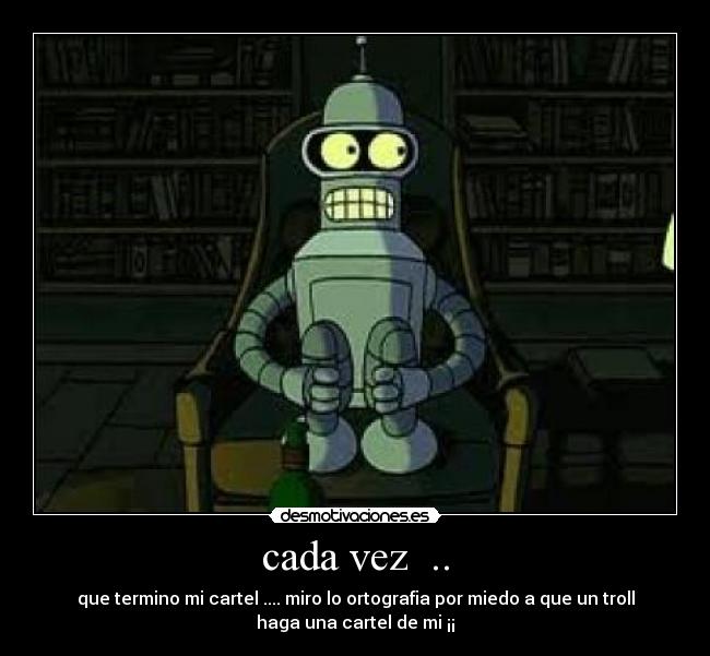 cada vez  .. - que termino mi cartel .... miro lo ortografia por miedo a que un troll
haga una cartel de mi ¡¡