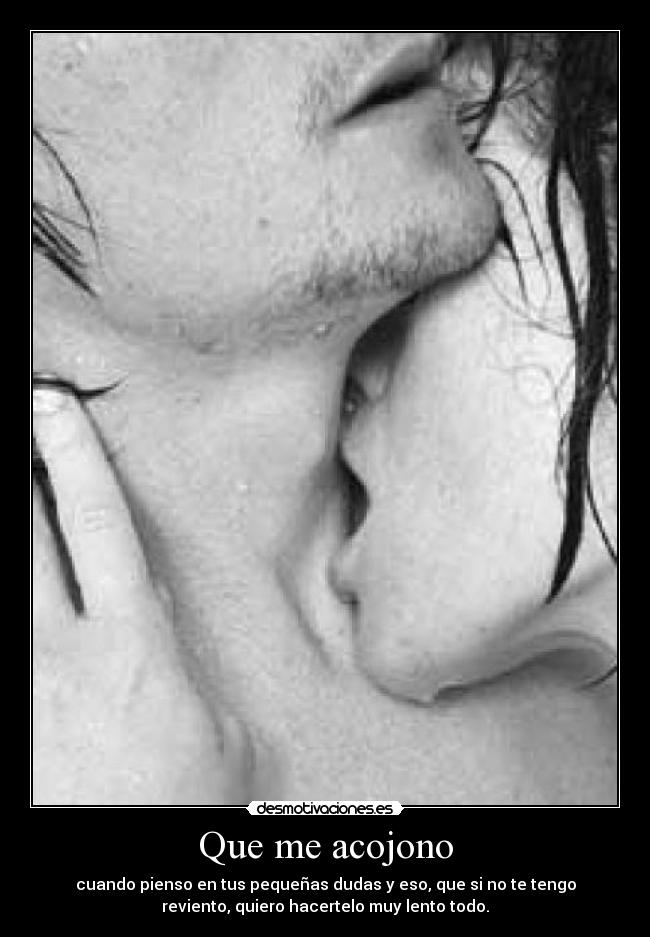 Que me acojono - cuando pienso en tus pequeñas dudas y eso, que si no te tengo
reviento, quiero hacertelo muy lento todo.