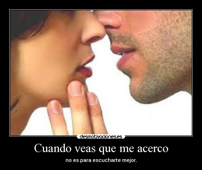 Cuando veas que me acerco - no es para escucharte mejor.