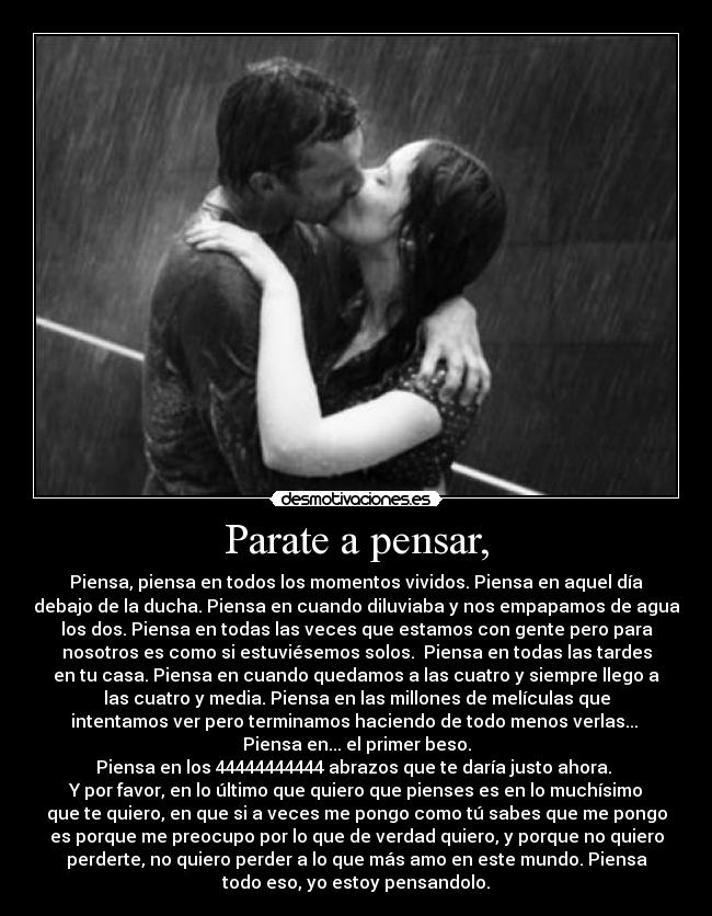 Parate a pensar, - Piensa, piensa en todos los momentos vividos. Piensa en aquel día
debajo de la ducha. Piensa en cuando diluviaba y nos empapamos de agua
los dos. Piensa en todas las veces que estamos con gente pero para
nosotros es como si estuviésemos solos.  Piensa en todas las tardes
en tu casa. Piensa en cuando quedamos a las cuatro y siempre llego a
las cuatro y media. Piensa en las millones de melículas que
intentamos ver pero terminamos haciendo de todo menos verlas... 
Piensa en... el primer beso.
Piensa en los 44444444444 abrazos que te daría justo ahora. 
Y por favor, en lo último que quiero que pienses es en lo muchísimo
que te quiero, en que si a veces me pongo como tú sabes que me pongo
es porque me preocupo por lo que de verdad quiero, y porque no quiero
perderte, no quiero perder a lo que más amo en este mundo. Piensa
todo eso, yo estoy pensandolo.