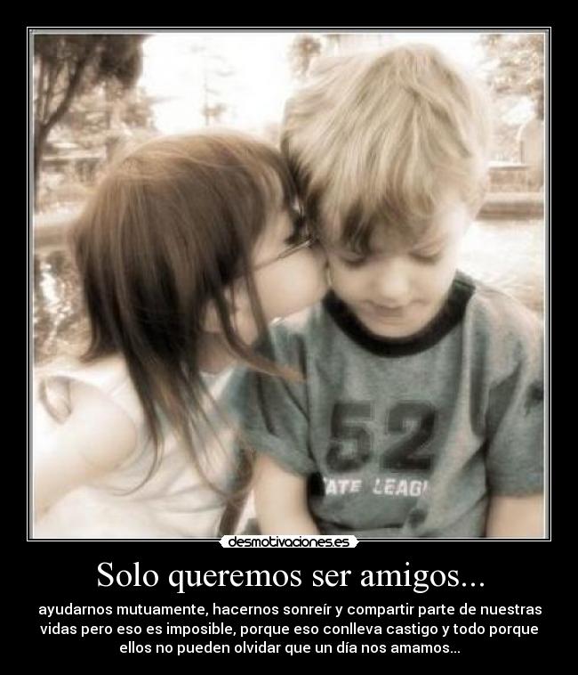 Solo queremos ser amigos... - ayudarnos mutuamente, hacernos sonreír y compartir parte de nuestras
vidas pero eso es imposible, porque eso conlleva castigo y todo porque
ellos no pueden olvidar que un día nos amamos...