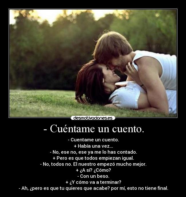 - Cuéntame un cuento. - - Cuentame un cuento.
+ Había una vez...
- No, ese no, ese ya me lo has contado.
+ Pero es que todos empiezan igual.
- No, todos no. El nuestro empezó mucho mejor.
+ ¿A sí? ¿Cómo?
- Con un beso.
+ ¿Y cómo va a terminar?
- Ah, ¿pero es que tu quieres que acabe? por mí, esto no tiene final.