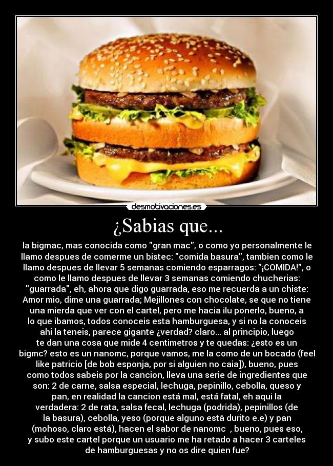 ¿Sabias que... - la bigmac, mas conocida como gran mac, o como yo personalmente le
llamo despues de comerme un bistec: comida basura, tambien como le
llamo despues de llevar 5 semanas comiendo esparragos: ¡COMIDA!, o
como le llamo despues de llevar 3 semanas comiendo chucherias:
guarrada, eh, ahora que digo guarrada, eso me recuerda a un chiste:
Amor mio, dime una guarrada; Mejillones con chocolate, se que no tiene
una mierda que ver con el cartel, pero me hacia ilu ponerlo, bueno, a
lo que ibamos, todos conoceis esta hamburguesa, y si no la conoceis
ahi la teneis, parece gigante ¿verdad? claro... al principio, luego
te dan una cosa que mide 4 centimetros y te quedas: ¿esto es un
bigmc? esto es un nanomc, porque vamos, me la como de un bocado (feel
like patricio [de bob esponja, por si alguien no caia]), bueno, pues
como todos sabeis por la cancion, lleva una serie de ingredientes que
son: 2 de carne, salsa especial, lechuga, pepinillo, cebolla, queso y
pan, en realidad la cancion está mal, está fatal, eh aqui la
verdadera: 2 de rata, salsa fecal, lechuga (podrida), pepinillos (de
la basura), cebolla, yeso (porque alguno está durito e.e) y pan
(mohoso, claro está), hacen el sabor de nanomc ♫, bueno, pues eso,
y subo este cartel porque un usuario me ha retado a hacer 3 carteles
de hamburguesas y no os dire quien fue?