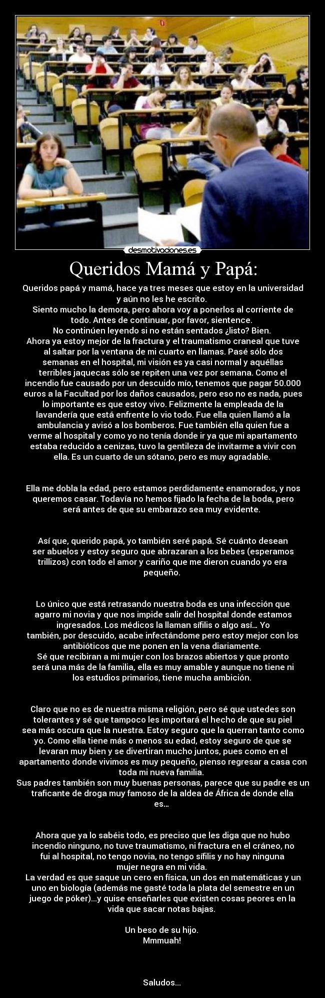 Queridos Mamá y Papá: - Queridos papá y mamá, hace ya tres meses que estoy en la universidad
y aún no les he escrito. 
Siento mucho la demora, pero ahora voy a ponerlos al corriente de
todo. Antes de continuar, por favor, sientence. 
No continúen leyendo si no están sentados ¿listo? Bien. 
Ahora ya estoy mejor de la fractura y el traumatismo craneal que tuve
al saltar por la ventana de mi cuarto en llamas. Pasé sólo dos
semanas en el hospital, mi visión es ya casi normal y aquéllas
terribles jaquecas sólo se repiten una vez por semana. Como el
incendio fue causado por un descuido mío, tenemos que pagar 50.000
euros a la Facultad por los daños causados, pero eso no es nada, pues
lo importante es que estoy vivo. Felizmente la empleada de la
lavandería que está enfrente lo vio todo. Fue ella quien llamó a la
ambulancia y avisó a los bomberos. Fue también ella quien fue a
verme al hospital y como yo no tenía donde ir ya que mi apartamento
estaba reducido a cenizas, tuvo la gentileza de invitarme a vivir con
ella. Es un cuarto de un sótano, pero es muy agradable. 


Ella me dobla la edad, pero estamos perdidamente enamorados, y nos
queremos casar. Todavía no hemos fijado la fecha de la boda, pero
será antes de que su embarazo sea muy evidente. 


Así que, querido papá, yo también seré papá. Sé cuánto desean
ser abuelos y estoy seguro que abrazaran a los bebes (esperamos
trillizos) con todo el amor y cariño que me dieron cuando yo era
pequeño. 


Lo único que está retrasando nuestra boda es una infección que
agarro mi novia y que nos impide salir del hospital donde estamos
ingresados. Los médicos la llaman sífilis o algo así… Yo
también, por descuido, acabe infectándome pero estoy mejor con los
antibióticos que me ponen en la vena diariamente. 
Sé que recibiran a mi mujer con los brazos abiertos y que pronto
será una más de la familia, ella es muy amable y aunque no tiene ni
los estudios primarios, tiene mucha ambición. 


Claro que no es de nuestra misma religión, pero sé que ustedes son
tolerantes y sé que tampoco les importará el hecho de que su piel
sea más oscura que la nuestra. Estoy seguro que la querran tanto como
yo. Como ella tiene más o menos su edad, estoy seguro de que se
levaran muy bien y se divertiran mucho juntos, pues como en el
apartamento donde vivimos es muy pequeño, pienso regresar a casa con
toda mi nueva familia. 
Sus padres también son muy buenas personas, parece que su padre es un
traficante de droga muy famoso de la aldea de África de donde ella
es… 


Ahora que ya lo sabéis todo, es preciso que les diga que no hubo
incendio ninguno, no tuve traumatismo, ni fractura en el cráneo, no
fui al hospital, no tengo novia, no tengo sífilis y no hay ninguna
mujer negra en mi vida. 
La verdad es que saque un cero en física, un dos en matemáticas y un
uno en biología (además me gasté toda la plata del semestre en un
juego de póker)...y quise enseñarles que existen cosas peores en la
vida que sacar notas bajas. 

Un beso de su hijo. 
Mmmuah! 



Saludos...		