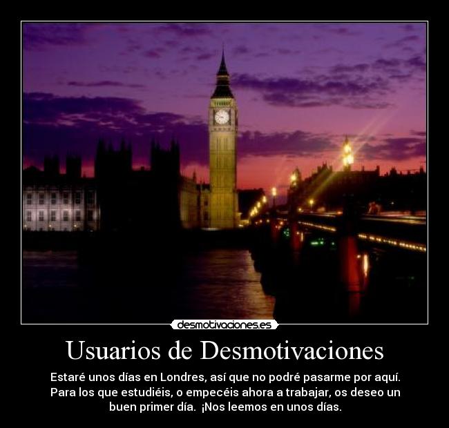 Usuarios de Desmotivaciones - Estaré unos días en Londres, así que no podré pasarme por aquí.
Para los que estudiéis, o empecéis ahora a trabajar, os deseo un
buen primer día.  ¡Nos leemos en unos días.