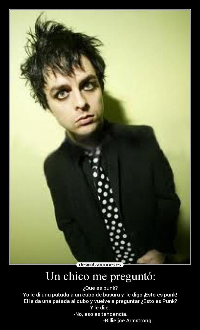 Un chico me preguntó: - ¿Que es punk?
Yo le di una patada a un cubo de basura y  le digo ¡Esto es punk!
El le da una patada al cubo y vuelve a preguntar ¿Esto es Punk?
Y le dije:
-No, eso es tendencia.
                                             -Billie joe Armstrong.