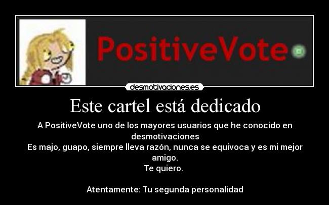 Este cartel está dedicado - A PositiveVote uno de los mayores usuarios que he conocido en desmotivaciones
Es majo, guapo, siempre lleva razón, nunca se equivoca y es mi mejor amigo.
Te quiero.
Atentamente: Tu segunda personalidad