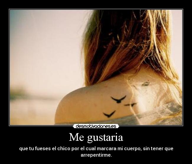 Me gustaria - que tu fueses el chico por el cual marcara mi cuerpo, sin tener que arrepentirme.