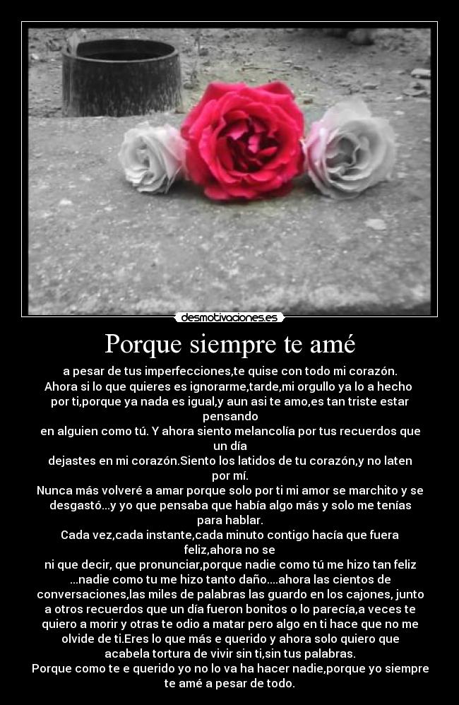 Porque siempre te amé - a pesar de tus imperfecciones,te quise con todo mi corazón.
Ahora si lo que quieres es ignorarme,tarde,mi orgullo ya lo a hecho
por ti,porque ya nada es igual,y aun asi te amo,es tan triste estar
pensando
en alguien como tú. Y ahora siento melancolía por tus recuerdos que
un día
dejastes en mi corazón.Siento los latidos de tu corazón,y no laten
por mí.
Nunca más volveré a amar porque solo por ti mi amor se marchito y se
desgastó...y yo que pensaba que había algo más y solo me tenías
para hablar.
Cada vez,cada instante,cada minuto contigo hacía que fuera
feliz,ahora no se
ni que decir, que pronunciar,porque nadie como tú me hizo tan feliz
...nadie como tu me hizo tanto daño....ahora las cientos de
conversaciones,las miles de palabras las guardo en los cajones, junto
a otros recuerdos que un día fueron bonitos o lo parecía,a veces te
quiero a morir y otras te odio a matar pero algo en ti hace que no me
olvide de ti.Eres lo que más e querido y ahora solo quiero que
acabela tortura de vivir sin ti,sin tus palabras.
Porque como te e querido yo no lo va ha hacer nadie,porque yo siempre
te amé a pesar de todo.