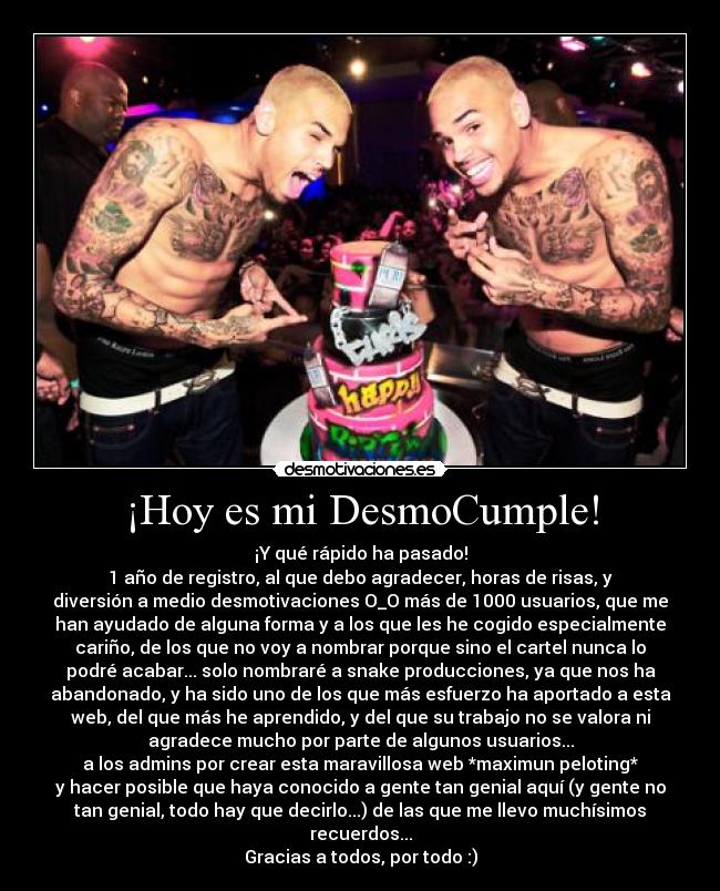 ¡Hoy es mi DesmoCumple! - ¡Y qué rápido ha pasado!
1 año de registro, al que debo agradecer, horas de risas, y
diversión a medio desmotivaciones O_O más de 1000 usuarios, que me
han ayudado de alguna forma y a los que les he cogido especialmente
cariño, de los que no voy a nombrar porque sino el cartel nunca lo
podré acabar... solo nombraré a snake producciones, ya que nos ha
abandonado, y ha sido uno de los que más esfuerzo ha aportado a esta
web, del que más he aprendido, y del que su trabajo no se valora ni
agradece mucho por parte de algunos usuarios...
a los admins por crear esta maravillosa web *maximun peloting*
y hacer posible que haya conocido a gente tan genial aquí (y gente no
tan genial, todo hay que decirlo...) de las que me llevo muchísimos
recuerdos...
Gracias a todos, por todo :)