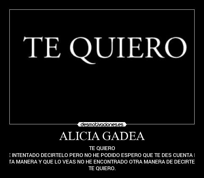 ALICIA GADEA - TE QUIERO
HE INTENTADO DECIRTELO PERO NO HE PODIDO ESPERO QUE TE DES CUENTA DE
ESTA MANERA Y QUE LO VEAS NO HE ENCONTRADO OTRA MANERA DE DECIRTELO
TE QUIERO.