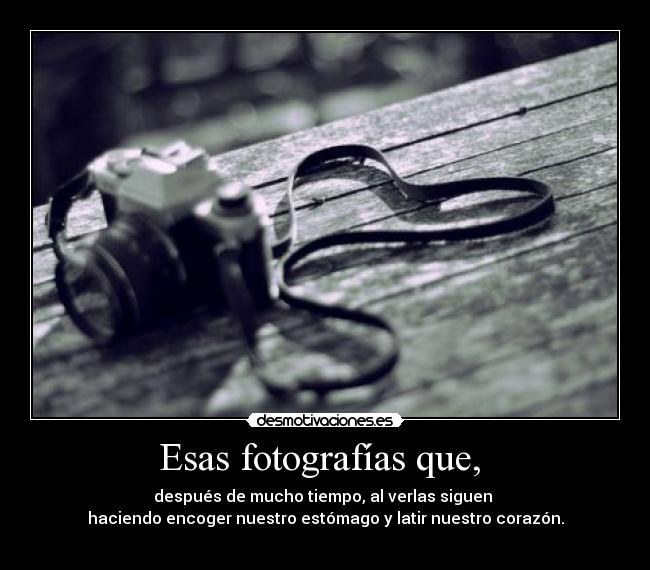 Esas fotografías que,  - después de mucho tiempo, al verlas siguen 
haciendo encoger nuestro estómago y latir nuestro corazón.
