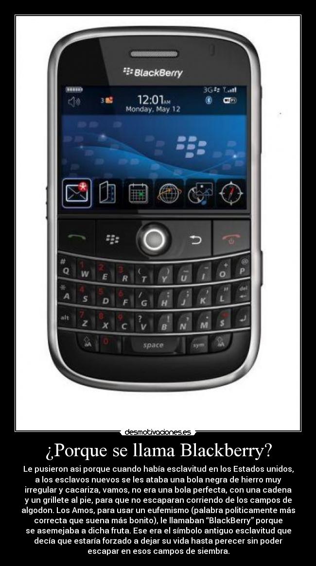¿Porque se llama Blackberry? - Le pusieron asi porque cuando había esclavitud en los Estados unidos,
a los esclavos nuevos se les ataba una bola negra de hierro muy
irregular y cacariza, vamos, no era una bola perfecta, con una cadena
y un grillete al pie, para que no escaparan corriendo de los campos de
algodon. Los Amos, para usar un eufemismo (palabra politicamente más
correcta que suena más bonito), le llamaban “BlackBerry” porque
se asemejaba a dicha fruta. Ese era el símbolo antiguo esclavitud que
decía que estaría forzado a dejar su vida hasta perecer sin poder
escapar en esos campos de siembra.