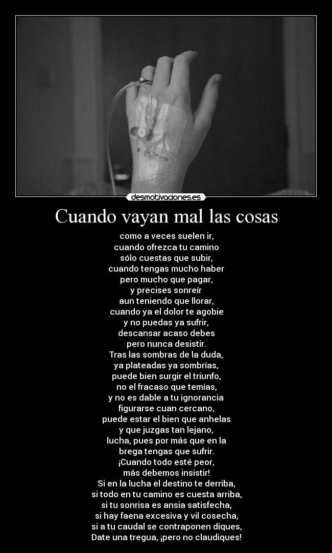 Cuando vayan mal las cosas - como a veces suelen ir,
cuando ofrezca tu camino
sólo cuestas que subir,
cuando tengas mucho haber
pero mucho que pagar,
y precises sonreír
aun teniendo que llorar,
cuando ya el dolor te agobie
y no puedas ya sufrir,
descansar acaso debes
pero nunca desistir.
Tras las sombras de la duda,
ya plateadas ya sombrías,
puede bien surgir el triunfo,
no el fracaso que temías,
y no es dable a tu ignorancia
figurarse cuan cercano,
puede estar el bien que anhelas
y que juzgas tan lejano,
lucha, pues por más que en la
brega tengas que sufrir.
¡Cuando todo esté peor,
más debemos insistir!
Si en la lucha el destino te derriba,
si todo en tu camino es cuesta arriba,
si tu sonrisa es ansia satisfecha,
si hay faena excesiva y vil cosecha,
si a tu caudal se contraponen diques,
Date una tregua, ¡pero no claudiques!