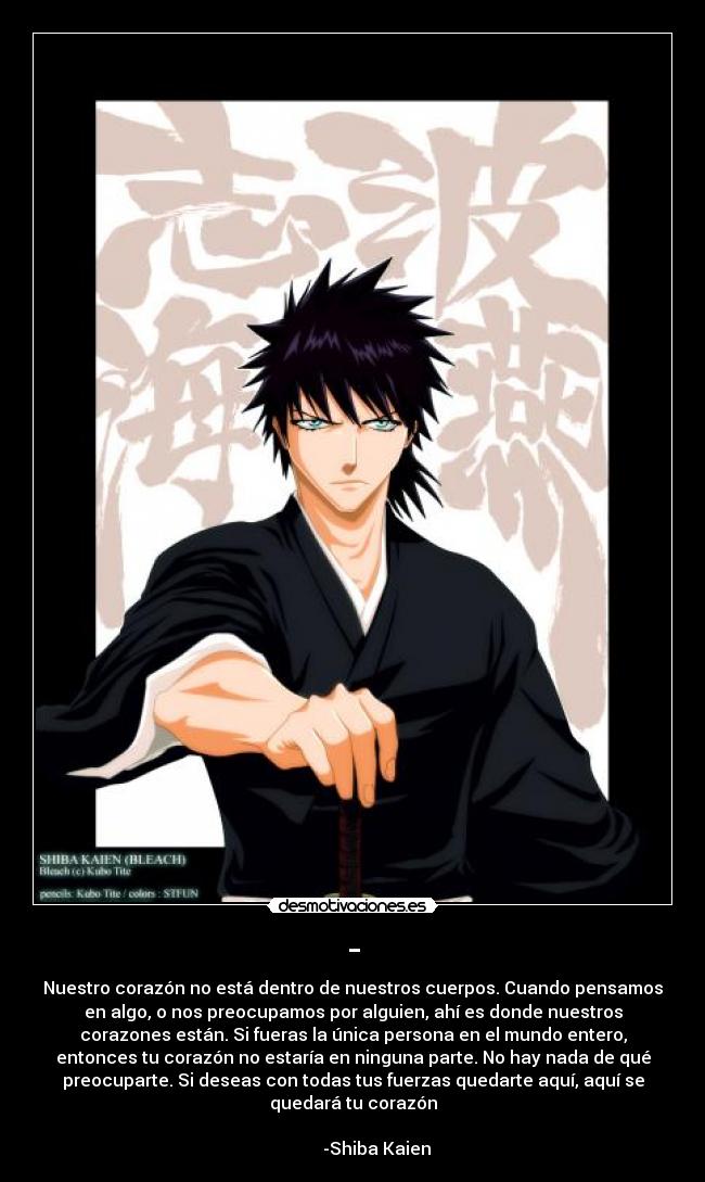- - Nuestro corazón no está dentro de nuestros cuerpos. Cuando pensamos
en algo, o nos preocupamos por alguien, ahí es donde nuestros
corazones están. Si fueras la única persona en el mundo entero,
entonces tu corazón no estaría en ninguna parte. No hay nada de qué
preocuparte. Si deseas con todas tus fuerzas quedarte aquí, aquí se
quedará tu corazón
                                                                      
           -Shiba Kaien