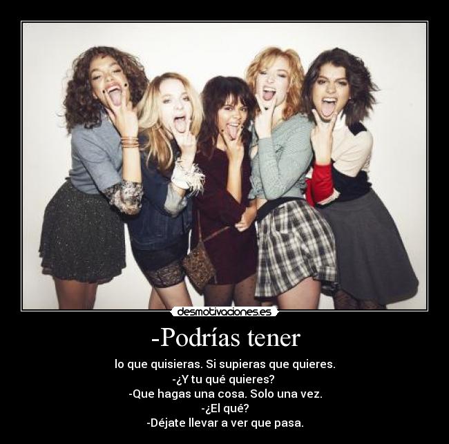-Podrías tener - lo que quisieras. Si supieras que quieres.
-¿Y tu qué quieres?
-Que hagas una cosa. Solo una vez.
-¿El qué?
-Déjate llevar a ver que pasa.